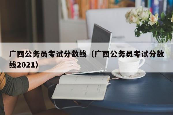 广西公务员考试分数线（广西公务员考试分数线2021）